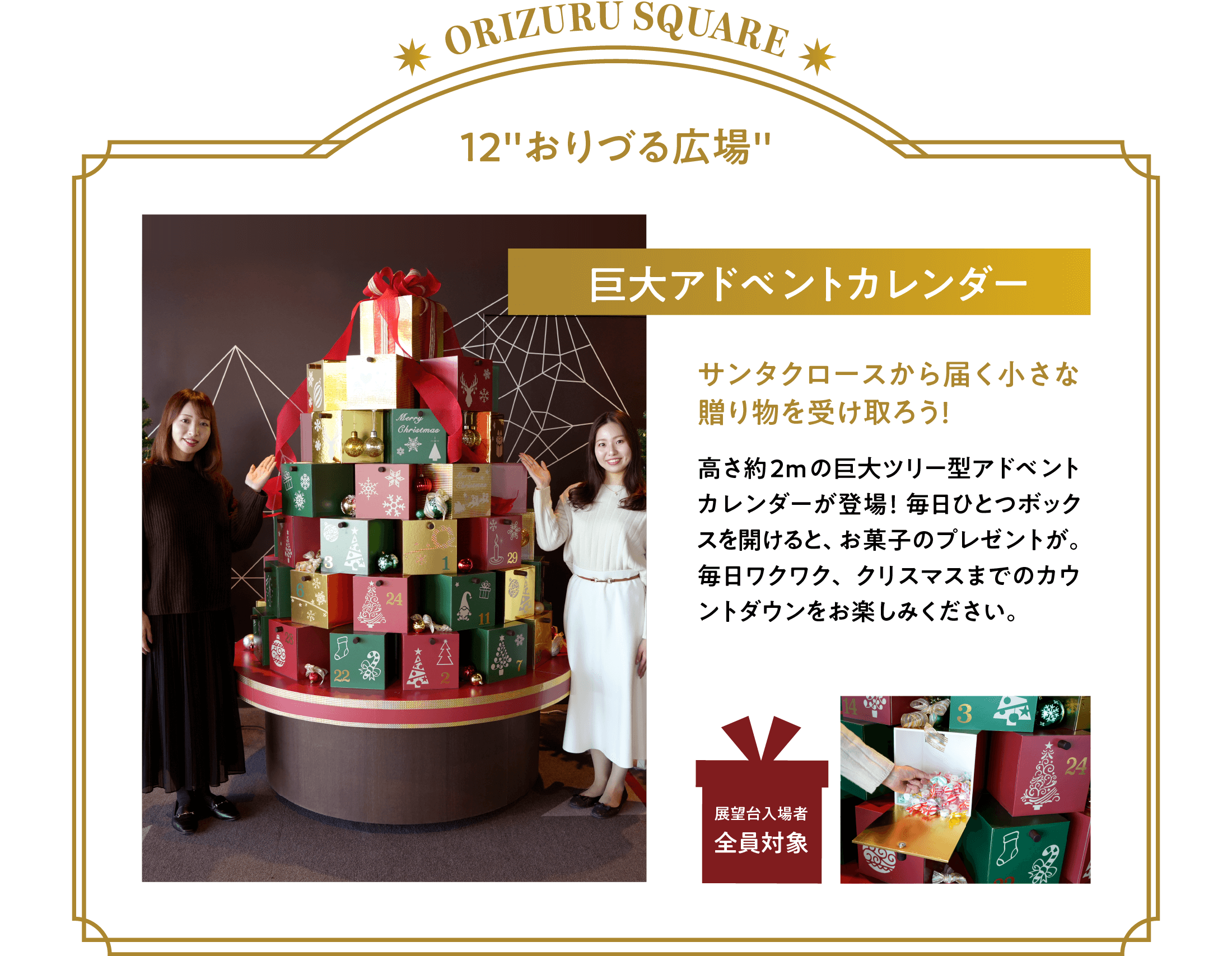 「アドベントカレンダー」サンタクロースから届く小さな贈り物を受け取ろう！高さ約2mの巨大ツリー型アドベントカレンダーが登場！毎日ひとつボックスを開けると、お菓子のプレゼントが。毎日ワクワク、クリスマスまでのカウントダウンをお楽しみください。※展望台入場者全員が対象です
