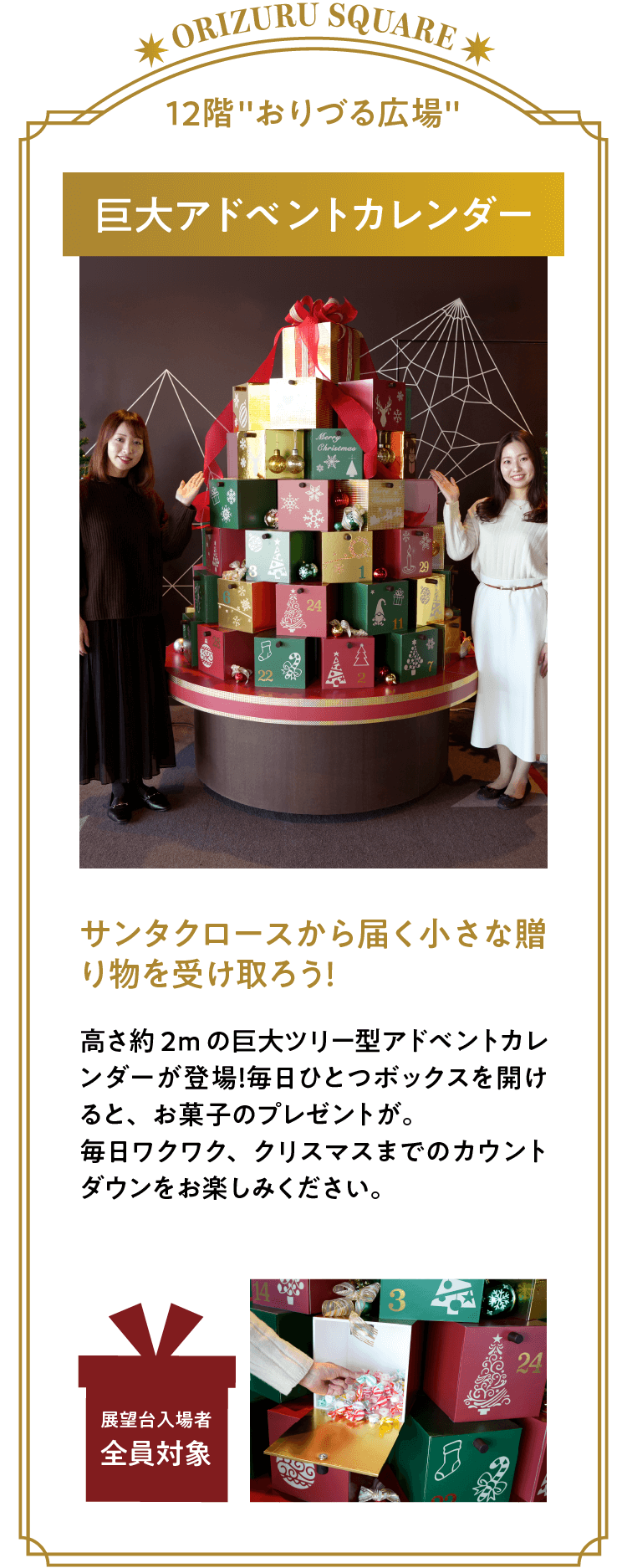 「アドベントカレンダー」サンタクロースから届く小さな贈り物を受け取ろう！高さ約2mの巨大ツリー型アドベントカレンダーが登場！毎日ひとつボックスを開けると、お菓子のプレゼントが。毎日ワクワク、クリスマスまでのカウントダウンをお楽しみください。※展望台入場者全員が対象です