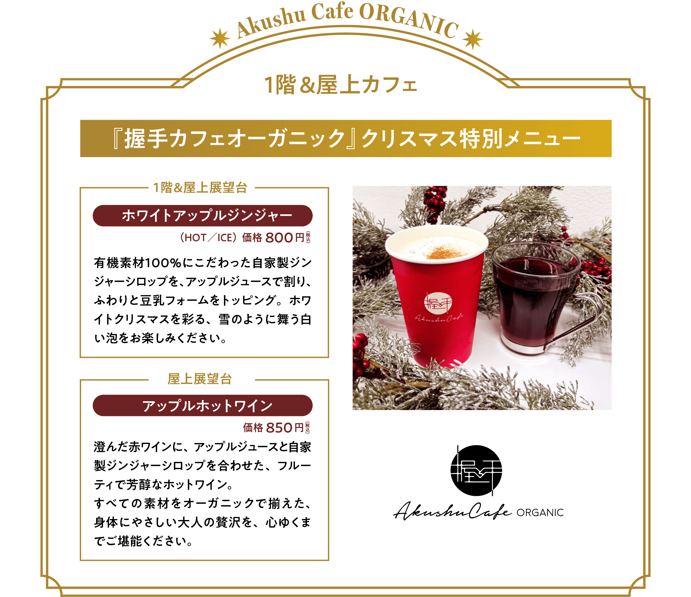 『握手カフェオーガニック』クリスマス特別メニュー。「ホワイトアップルジンジャー」価格：８００円（税込）（ＨＯＴ／ＩＣＥ）有機素材１００％にこだわった自家製ジンジャーシロップを、アップルジュースで割り、ふわりと豆乳フォームをトッピング。ホワイトクリスマスを彩る、雪のように舞う白い泡をお楽しみください。「アップルホットワイン」価格：８５０円（税込）
澄んだ赤ワインに、アップルジュースと自家製ジンジャーシロップを合わせた、フルーティで芳醇なホットワイン。すべての素材をオーガニックで揃えた、身体にやさしい大人の贅沢を、心ゆくまでご堪能ください。