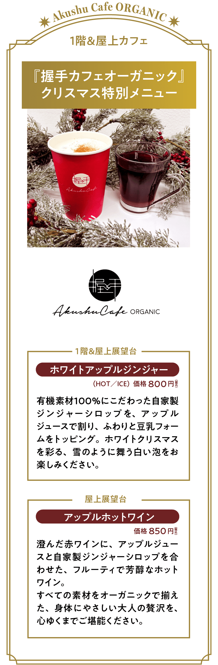 『握手カフェオーガニック』クリスマス特別メニュー。「ホワイトアップルジンジャー」価格：８００円（税込）（ＨＯＴ／ＩＣＥ）有機素材１００％にこだわった自家製ジンジャーシロップを、アップルジュースで割り、ふわりと豆乳フォームをトッピング。ホワイトクリスマスを彩る、雪のように舞う白い泡をお楽しみください。「アップルホットワイン」価格：８５０円（税込）澄んだ赤ワインに、アップルジュースと自家製ジンジャーシロップを合わせた、フルーティで芳醇なホットワイン。すべての素材をオーガニックで揃えた、身体にやさしい大人の贅沢を、心ゆくまでご堪能ください。