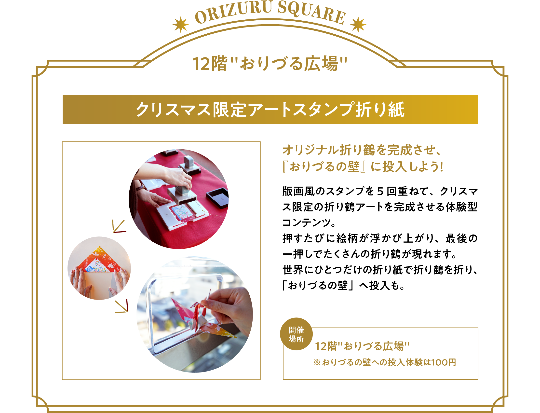 「クリスマス限定アートスタンプ折り紙」オリジナル折り鶴を完成させ、『おりづるの壁』に投入しよう！版画風のスタンプを5回重ねて、クリスマス限定の折り鶴アートを完成させる体験型コンテンツ。押すたびに絵柄が浮かび上がり、最後の一押しでたくさんの折り鶴が現れます。世界にひとつだけの折り紙で折り鶴を折り、「おりづるの壁」へ投入も。開催場所：12階「おりづる広場」※おりづるの壁への投入体験は１００円