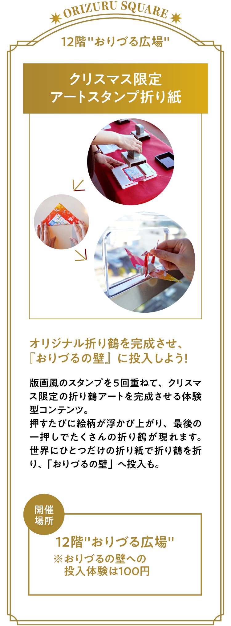 「クリスマス限定アートスタンプ折り紙」オリジナル折り鶴を完成させ、『おりづるの壁』に投入しよう！版画風のスタンプを5回重ねて、クリスマス限定の折り鶴アートを完成させる体験型コンテンツ。押すたびに絵柄が浮かび上がり、最後の一押しでたくさんの折り鶴が現れます。世界にひとつだけの折り紙で折り鶴を折り、「おりづるの壁」へ投入も。開催場所：12階「おりづる広場」※おりづるの壁への投入体験は１００円