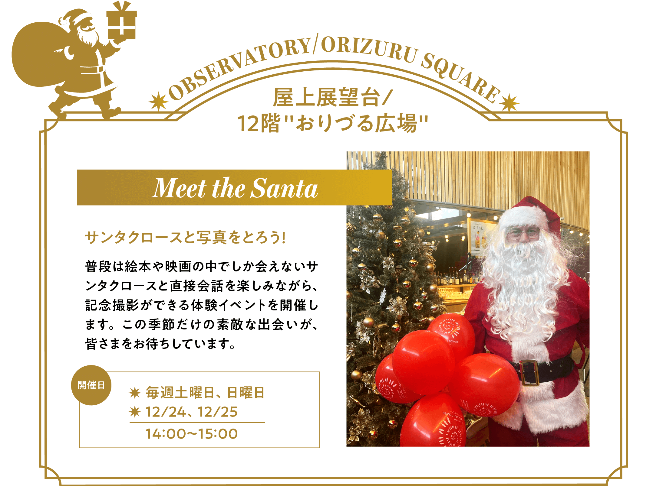 「Meet the Santa」サンタクロースと写真をとろう！普段は絵本や映画の中でしか会えないサンタクロースと直接会話を楽しみながら、記念撮影ができる体験イベントを開催します。この季節だけの素敵な出会いが、皆さまをお待ちしています。開催日は毎週土曜、日曜と12月24日、25日の各日14時～15時