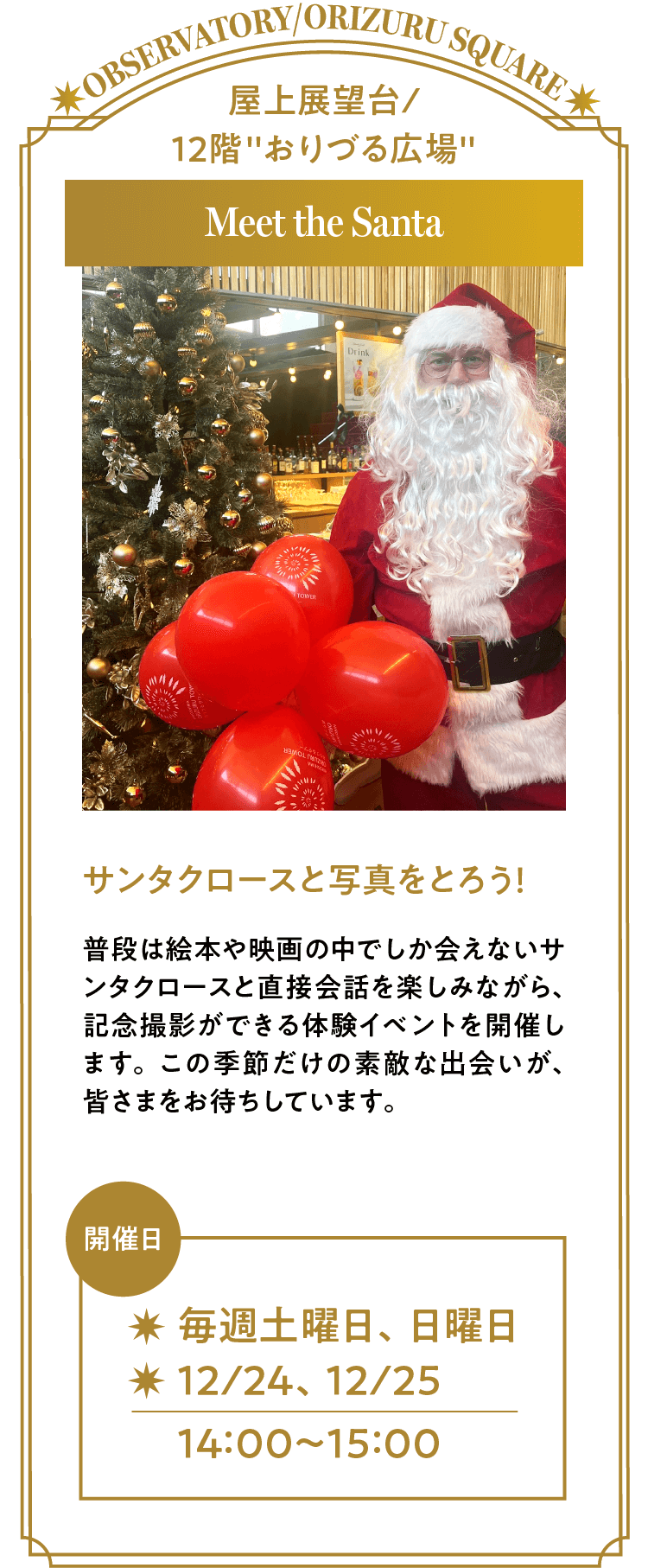 「Meet the Santa」サンタクロースと写真をとろう！普段は絵本や映画の中でしか会えないサンタクロースと直接会話を楽しみながら、記念撮影ができる体験イベントを開催します。この季節だけの素敵な出会いが、皆さまをお待ちしています。開催日は毎週土曜、日曜と12月24日、25日の各日14時～15時